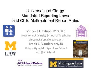Universal and Clergy
Mandated Reporting Laws
and Child Maltreatment Report Rates
Vincent J. Palusci, MD, MS
New York University School of Medicine
Vincent.Palusci@nyumc.org
Frank E. Vandervort, JD
University of Michigan Law School
vort@umich.edu
 