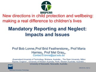 Queensland University of Technology
CRICOS No. 00213J
Mandatory Reporting and Neglect:
Impacts and Issues
Prof Bob Lonne1Prof Brid Featherstone2, Prof Maria
Harries3, Prof Mel Gray4,
Contact b.lonne@qut.edu.au
1Queensland University of Technology, Brisbane, Australia; 2 The Open University, Milton
Keynes, England; 3 University of Western Australia, Perth, Western Australia, Australia; 4
University of Newcastle, Newcastle, Australia.
New directions in child protection and wellbeing:
making a real difference to children’s lives
 