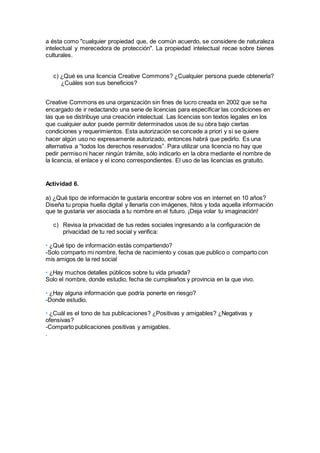 a ésta como "cualquier propiedad que, de común acuerdo, se considere de naturaleza
intelectual y merecedora de protección". La propiedad intelectual recae sobre bienes
culturales.
c) ¿Qué es una licencia Creative Commons? ¿Cualquier persona puede obtenerla?
¿Cuáles son sus beneficios?
Creative Commons es una organización sin fines de lucro creada en 2002 que se ha
encargado de ir redactando una serie de licencias para especificar las condiciones en
las que se distribuye una creación intelectual. Las licencias son textos legales en los
que cualquier autor puede permitir determinados usos de su obra bajo ciertas
condiciones y requerimientos. Esta autorización se concede a priori y si se quiere
hacer algún uso no expresamente autorizado, entonces habrá que pedirlo. Es una
alternativa a “todos los derechos reservados”. Para utilizar una licencia no hay que
pedir permiso ni hacer ningún trámite, sólo indicarlo en la obra mediante el nombre de
la licencia, el enlace y el icono correspondientes. El uso de las licencias es gratuito.
Actividad 6.
a) ¿Qué tipo de información te gustaría encontrar sobre vos en internet en 10 años?
Diseña tu propia huella digital y llenarla con imágenes, hitos y toda aquella información
que te gustaría ver asociada a tu nombre en el futuro. ¡Deja volar tu imaginación!
c) Revisa la privacidad de tus redes sociales ingresando a la configuración de
privacidad de tu red social y verifica:
• ¿Qué tipo de información estás compartiendo?
-Solo comparto mi nombre, fecha de nacimiento y cosas que publico o comparto con
mis amigos de la red social
• ¿Hay muchos detalles públicos sobre tu vida privada?
Solo el nombre, donde estudio, fecha de cumpleaños y provincia en la que vivo.
• ¿Hay alguna información que podría ponerte en riesgo?
-Donde estudio.
• ¿Cuál es el tono de tus publicaciones? ¿Positivas y amigables? ¿Negativas y
ofensivas?
-Comparto publicaciones positivas y amigables.
.
 