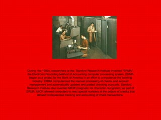 During  the 1950s, researchers at the  Stanford Research Institute invented "ERMA", the Electronic Recording Method of Accounting computer processing system. ERMA began as a project for the Bank of America in an effort to computerize the banking industry. ERMA computerized the manual processing of checks and account management and automatically updated and posted checking accounts. Stanford Research Institute also invented MICR (magnetic ink character recognition) as part of ERMA. MICR allowed computers to read special numbers at the bottom of checks that allowed computerized tracking and accounting of check transactions.  