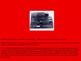 The first Apple was just a culmination of my whole life." - Steve Wozniak, Co-Founder Apple Computers Following the introduction of the Altair, a boom in personal computers occurred, and luckily for the consumer, the next round of home computers were considered useful and a joy to use. In 1975, Steve Wozniak was working for Hewlett Packard (calculator manufacturers) by day and playing computer hobbyist by night, tinkering with the early computer kits like the Altair. "All the little computer kits that were being touted to hobbyists in 1975 were square or rectangular boxes with non understandable switches on them..." claimed Wozniak. Wozniak realized that the prices of some computer parts (e.g. microprocessors and memory chips) had gotten so low that he could buy them with maybe a month's salary. Wozniak decided that, with some help from fellow hobbyist Steve Jobs, they could build their own computer. 