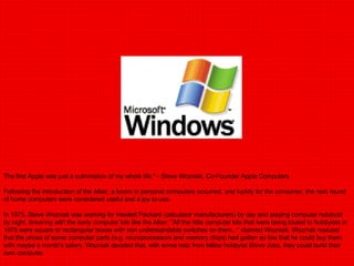 The first Apple was just a culmination of my whole life." - Steve Wozniak, Co-Founder Apple Computers Following the introduction of the Altair, a boom in personal computers occurred, and luckily for the consumer, the next round of home computers were considered useful and a joy to use. In 1975, Steve Wozniak was working for Hewlett Packard (calculator manufacturers) by day and playing computer hobbyist by night, tinkering with the early computer kits like the Altair. "All the little computer kits that were being touted to hobbyists in 1975 were square or rectangular boxes with non understandable switches on them..." claimed Wozniak. Wozniak realized that the prices of some computer parts (e.g. microprocessors and memory chips) had gotten so low that he could buy them with maybe a month's salary. Wozniak decided that, with some help from fellow hobbyist Steve Jobs, they could build their own computer. 