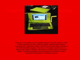 Computers from 2oth-21th Century Computer is undoubtedly one of the greatest inventions in the 20th century. In 2005, computer becomes more slick, faster and cheaper. Massachusetts Institute of Technology (MIT) researchers unveiled a US$100, hand-cranked laptop computer on the World Information Society in Tunis Nov 16. The laptop is about the size of a textbook and operates at 500 MHz, about half the processor speed of commercial laptops. The charity organizations and governments will send them for free to impoverished schoolchildren in developing countries. 