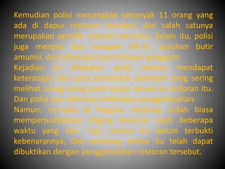 Kemudian polisi menangkap sebanyak 11 orang yang 
ada di dapur restoran tersebut, dan salah satunya 
merupakan pemilik restoran tersebut. Selain itu, polisi 
juga menyita dua senapan AK-47, puluhan butir 
amunisi, dan beberapa buah telepon genggam. 
Kejadian ini diketahui polisi setelah mendapat 
keterangan dari para penduduk setempat yang sering 
melihat orang-orang aneh keluar masuk ke restoran itu. 
Dan polisi pun akhirnya melakukan penggeledahan. 
Namun, ternyata di Negeria memang sudah biasa 
memperjualbelikan daging manusia sejak beberapa 
waktu yang lalu. Tapi, semua itu belum terbukti 
kebenarannya, dan sekarang semua itu telah dapat 
dibuktikan dengan penggeledahan restoran tersebut. 
 