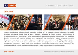ОПИСАНИЕ
WWW.P3INFO.RU Телефон: +7 (495) 988-77-13; E-mail: info@p3info.ru
Пакетные предложения информационной поддержки в сфере ГЧП от коммуникационного агентства «ГЧП-ИНФО» позволяют участ-
никам рынка быть в курсе основных тенденций в сфере развития инфраструктуры и государственно-частного партнерства, а также
принимать непосредственное участие в формировании этих тенденций.
Широкая линейка опций позволяет выбрать пакет, подходящий под потребности и задачи конкретной компании. Ежедневные и еже-
недельные мониторинги федеральных и региональных новостей в сфере ГЧП, календарь основных событий с возможностью их посе-
щения, подписка и участие в формировании контента ГЧП Журнала, поддержка присутствия в федеральных СМИ и много другое.
Предлагаем ознакомиться с пакетами и выбрать оптимальный для решения ваших задач вариант информационной поддержки в
сфере государственно-частного партнерства.
 