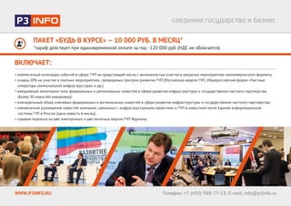 ПАКЕТ «БУДЬ В КУРСЕ» – 10 000 РУБ. В МЕСЯЦ*
*тариф действует при единовременной оплате за год - 120 000 руб. (НДС не облагается)
WWW.P3INFO.RU Телефон: +7 (495) 988-77-13; E-mail: info@p3info.ru
ВКЛЮЧАЕТ:
• ежемесячный календарь событий в сфере ГЧП на предстоящий месяц c возможностью участия в закрытых мероприятиях некоммерческого формата;
• скидка 20% на участие в платных мероприятиях, проводимых Центром развития ГЧП (Российская неделя ГЧП, Общероссийский форум «Частные
операторы коммунальной инфраструктуры» и др.);
• ежедневный мониторинг всех федеральных и региональных новостей в сфере развития инфраструктуры и государственно-частного партнерства
(более 30 новостей ежедневно);
• еженедельный обзор ключевых федеральных и региональных новостей в сфере развития инфраструктуры и государственно-частного партнерства;
• ежемесячное размещение новостей компании, связанных с инфраструктурными проектами и ГЧП в новостной ленте Единой информационной
системы ГЧП в России (одна новость в месяц);
• годовая подписка на две электронных и две печатных версии ГЧП Журнала;
 