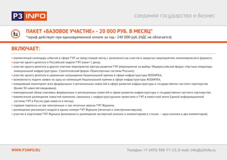 ПАКЕТ «БАЗОВОЕ УЧАСТИЕ» - 20 000 РУБ. В МЕСЯЦ*
*тариф действует при единовременной оплате за год - 240 000 руб. (НДС не облагается)
WWW.P3INFO.RU Телефон: +7 (495) 988-77-13; E-mail: info@p3info.ru
ВКЛЮЧАЕТ:
• ежемесячный календарь событий в сфере ГЧП на предстоящий месяц c возможностью участия в закрытых мероприятиях некоммерческого формата;
• участие одного делегата в Российской неделе ГЧП (пакет 1 день);
• участие одного делегата в другом платном мероприятии Центра развития ГЧП (мероприятие на выбор: Общероссийский форум «Частные операторы
коммунальной инфраструктуры», Стратегический форум «Транспортные системы России»);
• участие одного делегата в церемонии награждения Национальной премии в сфере инфраструктуры ROSINFRA;
• возможность подачи заявки на одну из номинаций Национальной премии в сфере инфраструктуры ROSINFRA;
• ежедневный мониторинг всех федеральных и региональных новостей в сфере развития инфраструктуры и государственно-частного партнерства
(более 30 новостей ежедневно);
• еженедельный обзор ключевых федеральных и региональных новостей в сфере развития инфраструктуры и государственно-частного партнерства;
• ежемесячное размещение новостей компании, связанных с инфраструктурными проектами и ГЧП в новостной ленте Единой информационной
системы ГЧП в России (две новости в месяц);
• годовая подписка на три электронных и три печатных версии ГЧП Журнала;
• размещение рекламного модуля в одном номере ГЧП Журнала (печатная и электронная версии);
• участие в подготовке ГЧП Журнала (возможность размещения экспертной колонки и комментариев в статьях – одна колонка и два комментария);
 