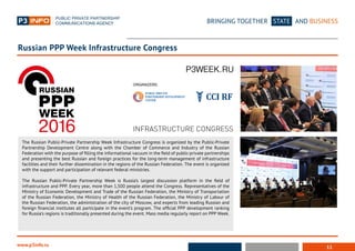 11
BRINGING TOGETHER STATE AND BUSINESS
www.p3info.ru
The Russian Public-Private Partnership Week Infrastructure Congress is organized by the Public-Private
Partnership Development Centre along with the Chamber of Commerce and Industry of the Russian
Federation with the purpose of filling the informational vacuum in the field of public-private partnerships
and presenting the best Russian and foreign practices for the long-term management of infrastructure
facilities and their further dissemination in the regions of the Russian Federation. The event is organized
with the support and participation of relevant federal ministries.
The Russian Public-Private Partnership Week is Russia’s largest discussion platform in the field of
infrastructure and PPP. Every year, more than 1,500 people attend the Congress. Representatives of the
Ministry of Economic Development and Trade of the Russian Federation, the Ministry of Transportation
of the Russian Federation, the Ministry of Health of the Russian Federation, the Ministry of Labour of
the Russian Federation, the administration of the city of Moscow, and experts from leading Russian and
foreign financial institutes all participate in the event’s program. The official PPP development ranking
for Russia’s regions is traditionally presented during the event. Mass media regularly report on PPP Week.
Russian PPP Week Infrastructure Congress
INFRASTRUCTURE CONGRESS
ОRGANIZERS:
 
