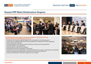 12
BRINGING TOGETHER STATE AND BUSINESS
www.p3info.ru
P3 INFO Communications Agency is the primary organizer of the Russian PPP Week
and oversees the event from beginning to end by:
• formulating the Congress’s agenda together with the organizers and leading experts;
• working out the detailed schedule and choosing speakers (in cooperation with the organizers);
• communicating with speakers;
• inviting prestigious event partners (state authorities and major social organizations);
• recruiting sponsors and participants;
• implementing the entertainment program;
• overseeing the technical organization of the event;
• branding the event (style development, website development and support, preparation of presentation
• content, developing and implementing the style for the ceremony event); and
• providing comprehensive information support for the Congress.
Russian PPP Week Infrastructure Congress
 