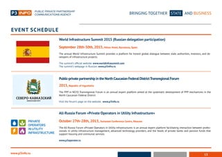 13
BRINGING TOGETHER STATE AND BUSINESS
www.p3info.ru
Event schedule
Public-private partnership in the NorthCaucasian Federal DistrictTransregional Forum
2015, Republic of Ingushetia
The PPP in NCFD Transregional Forum is an annual expert platform aimed at the systematic development of PPP mechanisms in the
North Caucasian Federal District.
Visit the forum’s page on the website: www.p3info.ru
World Infrastructure Summit 2015 (Russian delegation participation)
September 28th-30th, 2015, Hilton Hotel, Barcelona, Spain
The annual World Infrastructure Summit provides a platform for honest global dialogue between state authorities, investors, and de-
velopers of infrastructure projects.
The summit’s official website: www.worldinfrasummit.com
The summit’s webpage in Russian: www.p3infro.ru
All-Russia Forum «Private Operators in Utility Infrastructure»
October 27th-28th, 2015, Swissotel Conference Centre, Moscow
The All-Russia Forum «Private Operators in Utility Infrastructure» is an annual expert platform facilitating interaction between profes-
sionals in utility infrastructure management, advanced technology providers, and the heads of private banks and pension funds that
support housing and communal services.
www.p3operator.ru
 