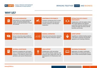 3
BRINGING TOGETHER STATE AND BUSINESS
www.p3info.ru
UP-TO-DATE INFORMATION
Information on current trends, key
issues, and future directions for
public-private partnership in Russia
and abroad.
PLATFORMS FOR DISCUSSION
Access to key discussion platforms
of state authorities, NGOs, and busi-
nesses.
SECTORIALCOMPETENCIES
Sectorial competencies and experi-
ence in implementing informational
projects in the fields of utility, trans-
portation, and social infrastructure.
MONITORINGOF PPPPROJECTS
Constant monitoring of all current
and planned public-private part-
nership projects in the Russian
Federation.
REGIONALCOOPERATION
Advanced communication networks
in the majority of Russia’s regions.
MEDIASUPPORT
Collaboration with journalists
from leading federal, regional, and
sectorial mass media that cover the
development of infrastructure and
PPP.
INTERACTION WITH MARKET		
PARTICIPANTS
Collaboration with the leaders of the
PPP market (federal and regional
authorities,financial institutions,con-
sulting and legal structures,and the
business community).
EXPERTSUPPORT
Capability to mobilize leading experts
in the field to examine and promote
legislative and investing initiatives.
MULTIMEDIATECHNOLOGIES
Application of modern multimedia
technologies for developing external
and in-house communication content.
WHY US?
 