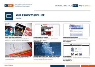 7
BRINGING TOGETHER STATE AND BUSINESS
www.p3info.ru
OUR PROJECTS INCLUDE
DIGITAL
Original design layout for PPP Journal
Creation of the original design layout for web and print
versions of PPP Journal. Formatting of quarterly issues.
Interactive 3D-presentation for the Central Ring Road (CRR)
Interactive 3D-presentation of the M11 Moscow – Saint-
Petersburg roadway.
Russian PPP Week 2015 website
Concept development, website layout, content creation,
support, and regular updates.
www.p3week.ru
Multimedia videos of the M11 route, Moscow – Saint-Petersburg
Multimedia videos of key sections of the M11 Moscow – Saint-
Petersburg roadway that is under construction.
PPP Journal website
Concept development, website layout, content creation, support,
and regular updates.
www.pppjournal.ru
Energocomplex company website
Concept development, website layout, content creation,
support, and regular updates.
www.ecomplex.ru
 