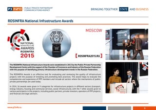 9
BRINGING TOGETHER STATE AND BUSINESS
www.p3info.ru
The ROSINFRA National Infrastructure Awards were established in 2013 by the Public-Private Partnership
Development Centre with the support of the Chamber of Commerce and Industry of the Russian Federation
with the purpose of identifying primary infrastructure development trends in the Russian Federation.
The ROSINFRA Awards is an effective tool for evaluating and reviewing the quality of infrastructure
projects with the purpose of revealing and promoting best practices. The award helps to evaluate the
competencies and experience of PPP members and include all sectors where the mechanisms of public-
private partnerships are used today.
In 2014, 16 awards were given in 9 categories for infrastructure projects in different sectors (transport,
energy industry, housing and communal services, social infrastructure), with the 7 other awards given to
various participants in the projects, including public partners, private investors, operators of PPP projects,
and financial and legal advisors.
ROSINFRA National Infrastructure Awards
 