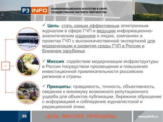  Цель: стать самым эффективным электронным
журналом в сфере ГЧП и ведущим информационноаналитическим изданием о людях, компаниях и
проектах ГЧП с высококачественной экспертизой для
модернизации и развития среды ГЧП в России и
Ближнем зарубежье.
 Миссия: содействие модернизации инфраструктуры
в России посредством просвещения и повышения
инвестиционной привлекательности российских
регионов и страны
 Принципы: правдивость, точность, объективность,
сведение к минимуму возможного репутационного
ущерба для объектов публикации, бережное обращение
с информацией и соблюдение журналистской и
редакционной этики.

ЦЕЛЬ. МИССИЯ. ПРИНЦИПЫ.

 