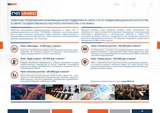 10
ПАКЕТНЫЕ ПРЕДЛОЖЕНИЯ ИНФОРМАЦИОННОЙ ПОДДЕРЖКИ В СФЕРЕ ГЧП ОТ КОММУНИКАЦИОННОГО АГЕНТСТВА
В СФЕРЕ ГОСУДАРСТВЕННОГО-ЧАСТНОГО ПАРТНЕРСТВА «ГЧП-ИНФО»
Пакет «Минимум» - 5 000 руб. в месяц*
*Тариф действует при единовременной оплате за год - 60 000 руб.
Включает минимальный набор опций, позволяющий иметь пред-
ставление об основных новостях и событиях, происходящих в
сфере государственно-частного партнерства.
Пакет «Базовое участие» - 20 000 руб. в месяц*
*Тариф действует при единовременной оплате за год - 240 000 руб.
Пакет включает ряд актуальных опций по PR в сфере ГЧП – воз-
можность номинирования на Национальную премию в сфере ин-
фраструктуры, участие в церемонии награждения, продвижение
компании в ведущих профильных СМИ.
Пакет «Будь в курсе» - 10 000 руб. в месяц*
*Тариф действует при единовременной оплате за год - 120 000 руб.
Помимо актуальной информации о текущих тенденциях государ-
ственно-частного партнерства в России, включает возможность
участия в основных мероприятиях, посвященных тематике ГЧП, на
специальных условиях.
Пакет «Активное участие» - 30 000 руб. в месяц*
*Тариф действует при единовременной оплате за год - 360 000 руб.
В добавление к опциям предыдущих пакетов появляется под-
держка компании в федеральных СМИ. Также увеличены воз-
можности по позиционированию в профильных СМИ и участию в
ключевых мероприятиях.
Пакет «Лидер рынка» - 40 000 руб. в месяц*
*Тариф действует при единовременной оплате за год - 480 000 руб.
Пакет с максимальным перечнем опций, позволяющих находит-
ся в центре основных событий в сфере ГЧП, иметь доступ к ак-
туальной информации и занимать в информационном поле уве-
ренную позицию лидера.
Широкая линейка опций позволяет выбрать пакет, подходящий под
потребности и задачи конкретной компании. Ежедневные и еженедельные
мониторинги федеральных и региональных новостей в сфере ГЧП,
календарь основных событий с возможностью их посещения, подписка и
участие в формировании контента ГЧП Журнала, поддержка присутствия в
федеральных СМИ и много другое.
Пакетные предложения информационной поддержки в сфере ГЧП от
коммуникационного агентства «ГЧП-ИНФО» позволяют участникам рынка
быть в курсе основных тенденций в сфере развития инфраструктуры и
государственно-частногопартнерства,атакжеприниматьнепосредственное
участие в формировании этих тенденций.
Подробная информация на сайте www.p3info.ru.
 