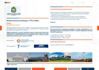 5
* НДС не облагается
Межрегиональный форум «ГЧП в СКФО»
2016 г.
Республика Ингушетия
Межрегиональный форум «ГЧП в СКФО» - ежегодная экспертная площад-
ка, направленная на системное развитие механизмов ГЧП субъектах Севе-
ро-Кавказского федерального округа.
Форум проводится с целью повышения уровня компетенций представи-
телей органов государственной власти субъектов РФ и местного само-
управления, обзора возможностей применения ГЧП и отбора пилотных
проектов для реализации в субъектах СКФО.
Организатор:
При поддержке:
СПОНСОРСКИЕ ВОЗМОЖНОСТИ
• Выступление на пленарном заседании и отраслевых сессиях форума.
• Брендирование полиграфической и сувенирной продукции форума
фирменной символикой Спонсора.
• Организация специализированной секции, соответствующей
потребностям Спонсора, включая возможность модерирования
• Публикация интервью или статьи Спонсора в СМИ.
И другое.
Исполнительная дирекция форума готова разработать ин-
дивидуальный спонсорский пакет, соответствующий вашим
целям и задачам.
• Генеральный спонсор – 3 млн. руб.
• Официальный спонсор – 1 млн. руб.
• Деловой партнер – 500 тыс. руб.
САЙТ МЕРОПРИЯТИЯ
Страница Форума на сайте: www.p3info.ru
 