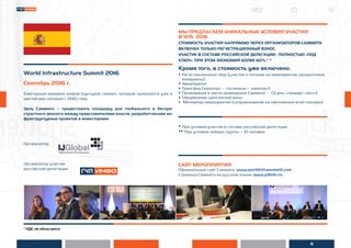 6
* НДС не облагается
World Infrastructure Summit 2016
Сентябрь 2016 г.
Ежегодный мировой инфраструктурой саммит, который проводится уже в
шестой раз, начиная с 2010 года.
Цель Саммита – предоставить площадку для глобального и беспри-
страстного диалога между представителями власти, разработчиками ин-
фраструктурных проектов и инвесторами.
Организатор:
Организатор участия
российской делегации:
МЫ ПРЕДЛАГАЕМ УНИКАЛЬНЫЕ УСЛОВИЯ УЧАСТИЯ
В WIS 2016
СТОИМОСТЬ УЧАСТИЯ НАПРЯМУЮ ЧЕРЕЗ ОРГАНИЗАТОРОВ САММИТА
ВКЛЮЧЕН ТОЛЬКО РЕГИСТРАЦИОННЫЙ ВЗНОС.
УЧАСТИЕ В СОСТАВЕ РОССИЙСКОЙ ДЕЛЕГАЦИИ - ПОЛНОСТЬЮ «ПОД
КЛЮЧ». ПРИ ЭТОМ ЭКОНОМИЯ БОЛЕЕ 60%.* **
Кроме того, в стоимость уже включено:
• Регистрационный сбор (участие и питание на мероприятии, раздаточные
материалы)
• Авиаперелет
• Трансфер (аэропорт – гостиница – аэропорт)
• Проживание в месте проведения Саммита – (3 дня, стандарт, сингл)
• Оформление шенгенской визы
• Менеджер мероприятия (сопровождение на протяжении всей поездки)
* При условии участия в составе российской делегации
** При условии набора группы – 10 человек
САЙТ МЕРОПРИЯТИЯ
Официальный сайт Саммита: www.worldinfrasummit.com
Страница Саммита на русском языке: www.p3info.ru
 