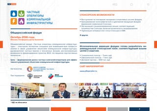 7
* НДС не облагается
Общероссийский форум
Октябрь 2016 года
Москва, Конференц-центр Swissotel
Общероссийский форум «Частные операторы коммунальной инфраструк-
туры» - ежегодная экспертная площадка для взаимодействия професси-
оналов в сфере управления объектами коммунальной инфраструктуры,
руководителей частных банков и пенсионных фондов, рассматривающих
возможности финансирования проектов ЖКХ, поставщиков перспективных
технологий.
Цель – формирование рынка частных компаний-операторов для эффек-
тивного управления объектами коммунальной инфраструктуры.
Организатор:
При поддержке:
СПОНСОРСКИЕ ВОЗМОЖНОСТИ
• Выступление на пленарном заседании и отраслевых сессиях форума.
• Брендирование полиграфической и сувенирной продукции форума
фирменной символикой Спонсора.
• Организация специализированной секции, соответствующей
потребностям Спонсора, включая возможность модерирования.
• Публикация интервью или статьи Спонсора в СМИ.
И другое.
Исполнительная дирекция форума готова разработать ин-
дивидуальный спонсорский пакет, соответствующий вашим
целям и задачам.
• Генеральный спонсор – 3 млн. руб.
• Официальный спонсор – 1 млн. руб.
• Деловой партнер – 500 тыс. руб.
САЙТ МЕРОПРИЯТИЯ
www.p3operator.ru
 