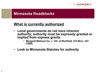 Minnesota Roadblocks What is currently authorized Local governments do not have inherent authority; authority must be expressly granted or implied from express grants. Mangold Midwest Co. v. Vill. of Richfield , 274 Minn. 347 (1966)  Look to Minnesota Statutes for authority  