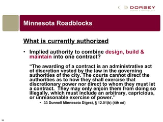 Minnesota Roadblocks What is currently authorized Implied authority to combine  design, build & maintain  into one contract? “ The awarding of a contract is an administrative act of discretion vested by the law in the governing authorities of the city. The courts cannot direct the authorities as to how they shall exercise that discretionary power nor direct to whom they must let a contract.  They may only enjoin them from doing so illegally, which must include an arbitrary, capricious, or unreasonable exercise of power.” 33 Dunnell Minnesota Digest, § 12.01(b) (4th ed) 