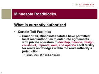 Minnesota Roadblocks What is currently authorized Certain Toll Facilities Since 1993, Minnesota Statutes have permitted local road authorities to enter into agreements with private operators to  develop, finance, design, construct, improve, own, and operate  a toll facility for roads and bridges within the road authority’s jurisdiction.  Minn. Stat. §§ 160.84–160.93  