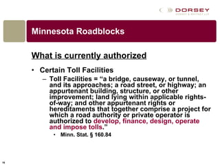 Minnesota Roadblocks What is currently authorized Certain Toll Facilities Toll Facilities = “a bridge, causeway, or tunnel, and its approaches; a road street, or highway; an appurtenant building, structure, or other improvement; land lying within applicable rights-of-way; and other appurtenant rights or hereditaments that together comprise a project for which a road authority or private operator is authorized to  develop, finance, design, operate and impose tolls .”  Minn. Stat.   § 160.84 