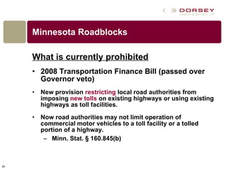 Minnesota Roadblocks What is currently prohibited   2008 Transportation Finance Bill (passed over Governor veto)   New provision  restricting  local road authorities from imposing  new tolls  on existing highways or using existing highways as toll facilities.  Now road authorities may not limit operation of commercial motor vehicles to a toll facility or a tolled portion of a highway.  Minn. Stat. § 160.845(b) 