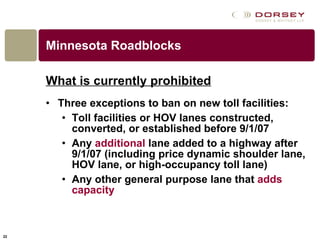 Minnesota Roadblocks What is currently prohibited   Three exceptions to ban on new toll facilities:  Toll facilities or HOV lanes constructed, converted, or established before 9/1/07 Any  additional  lane added to a highway after 9/1/07 (including price dynamic shoulder lane, HOV lane, or high-occupancy toll lane) Any other general purpose lane that  adds capacity   