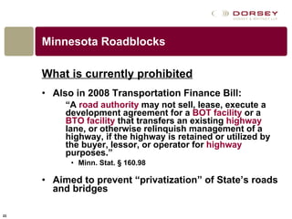 Minnesota Roadblocks What is currently prohibited Also in 2008 Transportation Finance Bill: “ A  road authority  may not sell, lease, execute a development agreement for a  BOT facility  or a  BTO facility  that transfers an existing  highway  lane, or otherwise relinquish management of a highway, if the highway is retained or utilized by the buyer, lessor, or operator for  highway  purposes.” Minn. Stat. § 160.98 Aimed to prevent “privatization” of State’s roads and bridges 