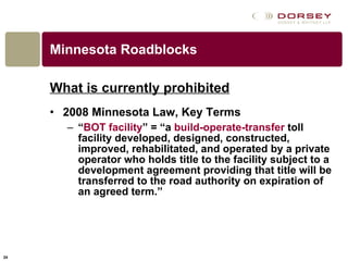 Minnesota Roadblocks What is currently prohibited 2008 Minnesota Law, Key Terms “ BOT facility ” = “a  build-operate-transfer  toll facility developed, designed, constructed, improved, rehabilitated, and operated by a private operator who holds title to the facility subject to a development agreement providing that title will be transferred to the road authority on expiration of an agreed term.”  