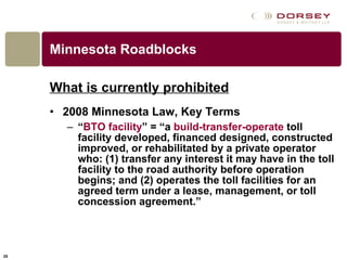 Minnesota Roadblocks What is currently prohibited 2008 Minnesota Law, Key Terms “ BTO facility ” = “a  build-transfer-operate  toll facility developed, financed designed, constructed improved, or rehabilitated by a private operator who: (1) transfer any interest it may have in the toll facility to the road authority before operation begins; and (2) operates the toll facilities for an agreed term under a lease, management, or toll concession agreement.” 