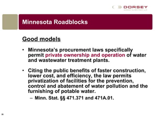 Minnesota Roadblocks Good models Minnesota’s procurement laws specifically permit  private ownership and operation  of water and wastewater treatment plants.  Citing the public benefits of faster construction, lower cost, and efficiency, the law permits privatization of facilities for the prevention, control and abatement of water pollution and the furnishing of potable water.  Minn. Stat. §§ 471.371 and 471A.01.  