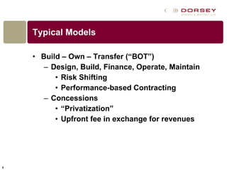 Typical Models Build – Own – Transfer (“BOT”) Design, Build, Finance, Operate, Maintain Risk Shifting Performance-based Contracting Concessions “ Privatization” Upfront fee in exchange for revenues 