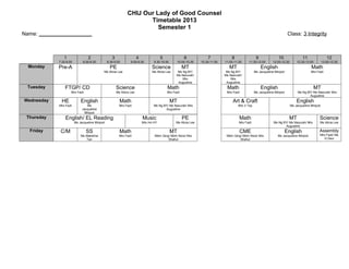 CHIJ Our Lady of Good Counsel
                                                                      Timetable 2013
                                                                         Semester 1
Name: __________________                                                                                                                                                     Class: 3 Integrity



               1                 2                 3                   4               5               6             7             8                 9               10                11                 12
            7.20-8.00         8.00-8.30         8.30-9.00        9.00-9.30        9.30-10.00      10.00-10.30    10.30-11.00   11.00-11.30     11.30-12.00       12.00-12.30       12.30-13.00         13.00-13.30
  Monday    Pre-A                                 PE                             Science               MT                         MT                     English                             Math
                                            Ms Alicia Lee                        Ms Alicia Lee    Ms Ng BY/                     Ms Ng BY/           Ms Jacqueline Minjoot                    Mrs Fazli
                                                                                                 Ms Nazurah/                   Ms Nazurah/
                                                                                                     Mrs                           Mrs
                                                                                                  Augustine                     Augustine
 Tuesday        FTGP/ CD                               Science                             Math                                 Math                     English                                 MT
                    Mrs Fazli                          Ms Alicia Lee                       Mrs Fazli                            Mrs Fazli           Ms Jacqueline Minjoot           Ms Ng BY/ Ms Nazurah/ Mrs
                                                                                                                                                                                           Augustine
Wednesday    HE             English                      Math                                  MT                                   Art & Craft                                    English
            Mrs Fazli            Ms                      Mrs Fazli                Ms Ng BY/ Ms Nazurah/ Mrs                             Mrs V Tay                              Ms Jacqueline Minjoot
                             Jacqueline                                                  Augustine
                               Minjoot
 Thursday       English/ EL Reading                                        Music                       PE                               Math                                 MT                    Science
                        Ms Jacqueline Minjoot                              Mrs Ho HY             Ms Alicia Lee                          Mrs Fazli                Ms Ng BY/ Ms Nazurah/ Mrs         Ms Alicia Lee
                                                                                                                                                                        Augustine
  Friday     C/M                SS                       Math                                  MT                                       CME                                 English                Assembly
                            Ms Mabeline                  Mrs Fazli                Mdm Qing/ Mdm Nora/ Mrs                       Mdm Qing/ Mdm Nora/ Mrs             Ms Jacqueline Minjoot          Mrs Fazli/ Ms
                               Tan                                                        Shahul                                        Shahul                                                        G Devi
 