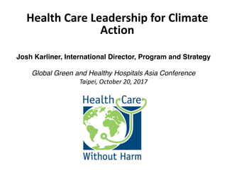 Josh Karliner, International Director, Program and Strategy
Global Green and Healthy Hospitals Asia Conference
Taipei,	October	20,	2017
Health	Care	Leadership	for	Climate	
Action
 