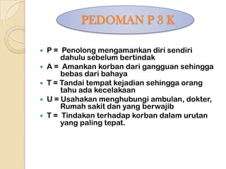PEDOMAN P 3 K

 P = Penolong mengamankan diri sendiri
      dahulu sebelum bertindak
 A = Amankan korban dari gangguan sehingga
      bebas dari bahaya
 T = Tandai tempat kejadian sehingga orang
      tahu ada kecelakaan
 U = Usahakan menghubungi ambulan, dokter,
      Rumah sakit dan yang berwajib
 T = Tindakan terhadap korban dalam urutan
      yang paling tepat.
 