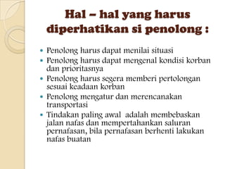 Hal – hal yang harus
    diperhatikan si penolong :
 Penolong harus dapat menilai situasi
 Penolong harus dapat mengenal kondisi korban
  dan prioritasnya
 Penolong harus segera memberi pertolongan
  sesuai keadaan korban
 Penolong mengatur dan merencanakan
  transportasi
 Tindakan paling awal adalah membebaskan
  jalan nafas dan mempertahankan saluran
  pernafasan, bila pernafasan berhenti lakukan
  nafas buatan
 