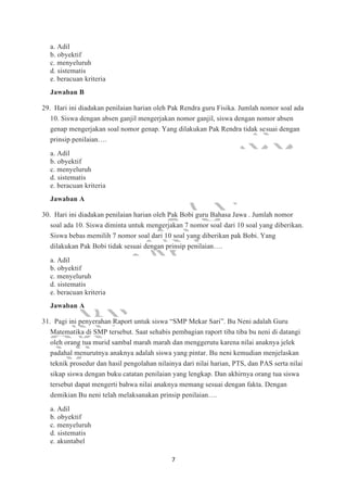 7
a. Adil
b. obyektif
c. menyeluruh
d. sistematis
e. beracuan kriteria
Jawaban B
29. Hari ini diadakan penilaian harian oleh Pak Rendra guru Fisika. Jumlah nomor soal ada
10. Siswa dengan absen ganjil mengerjakan nomor ganjil, siswa dengan nomor absen
genap mengerjakan soal nomor genap. Yang dilakukan Pak Rendra tidak sesuai dengan
prinsip penilaian….
a. Adil
b. obyektif
c. menyeluruh
d. sistematis
e. beracuan kriteria
Jawaban A
30. Hari ini diadakan penilaian harian oleh Pak Bobi guru Bahasa Jawa . Jumlah nomor
soal ada 10. Siswa diminta untuk mengerjakan 7 nomor soal dari 10 soal yang diberikan.
Siswa bebas memilih 7 nomor soal dari 10 soal yang diberikan pak Bobi. Yang
dilakukan Pak Bobi tidak sesuai dengan prinsip penilaian….
a. Adil
b. obyektif
c. menyeluruh
d. sistematis
e. beracuan kriteria
Jawaban A
31. Pagi ini penyerahan Raport untuk siswa “SMP Mekar Sari”. Bu Neni adalah Guru
Matematika di SMP tersebut. Saat sehabis pembagian raport tiba tiba bu neni di datangi
oleh orang tua murid sambal marah marah dan menggerutu karena nilai anaknya jelek
padahal menurutnya anaknya adalah siswa yang pintar. Bu neni kemudian menjelaskan
teknik prosedur dan hasil pengolahan nilainya dari nilai harian, PTS, dan PAS serta nilai
sikap siswa dengan buku catatan penilaian yang lengkap. Dan akhirnya orang tua siswa
tersebut dapat mengerti bahwa nilai anaknya memang sesuai dengan fakta. Dengan
demikian Bu neni telah melaksanakan prinsip penilaian….
a. Adil
b. obyektif
c. menyeluruh
d. sistematis
e. akuntabel
 