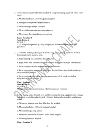 97
1. Teman kantor saya memberikan saya hadiah ulang tahun yang saya tidak sukai, sikap
saya...
a. Memberikan hadiah tersebut kepada orang lain
b. Menggunakannya untuk keperluan saya
c. Menyimpannya sebagai kenangan
d. Menggunakannya untuk menyenangkannya
e. Menyimpan dan tidak akan menyentuhnya
Kunci Jawaban B
Sosio Kultural
LEVEL 2
Aktif mengembangkan sikap saling menghargai, Menekankan persamaan dan
persatuan
2. Akhir-akhir ini banyak tayangan di televisi yang isinya kurang mendidik. Melihat
fenomena tersebut menurut saya..
a. Ingin menutup hak siar semua stasiun lelevisi
b. Ingin protes pada semua stasiun televisi untuk mengganti tayangan lebih banyak
c. Ingin menghujat semua stasiun televisi di media masa
d. Ingin menggalang masa untuk melakukan demo terhadap pemerintah untuk segera
mengambil kebijakan
e. Ingin mengajak pihak-pihak yang berwenang dan terkait untuk membahas
kelayakan tayangan tersebut
Kunci Jawaban E
Sosio Kultural
LEVEL 3
Mempromosikan, mengembangkan sikap toleransi dan persatuan
3. Ketika sedang santai dirumah, saya melihat seorang ibu yang sepeda motomya macet,
sedangkan bengkel terdekat berjarak 100 meter dari rumah, yang akan saya lakukan
adalah...
a. Menunggu saja apa yang akan dilakukan ibu tersebut
b. Menunjukan bahwa 100 meter lagi ada bengkel
c. Menanyakan apa yang terjadi
d. Membantu membawakan sepeda motor itu ke bengkel
e. Memanggil petugas bengkel
Kunci Jawaban D
 