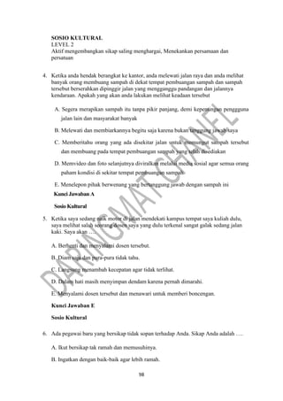98
SOSIO KULTURAL
LEVEL 2
Aktif mengembangkan sikap saling menghargai, Menekankan persamaan dan
persatuan
4. Ketika anda hendak berangkat ke kantor, anda melewati jalan raya dan anda melihat
banyak orang membuang sampah di dekat tempat pembuangan sampah dan sampah
tersebut berserahkan dipinggir jalan yang mengganggu pandangan dan jalannya
kendaraan. Apakah yang akan anda lakukan melihat keadaan tersebut
A. Segera merapikan sampah itu tanpa pikir panjang, demi kepentingan penggguna
jalan lain dan masyarakat banyak
B. Melewati dan membiarkannya begitu saja karena bukan tanggung jawab saya
C. Memberitahu orang yang ada disekitar jalan untuk memungut sampah tersebut
dan membuang pada tempat pembuangan sampah yang telah disediakan
D. Memvideo dan foto selanjutnya diviralkan melalui media sosial agar semua orang
paham kondisi di sekitar tempat pembuangan sampah
E. Menelepon pihak berwenang yang bertanggung jawab dengan sampah ini
Kunci Jawaban A
Sosio Kultural
5. Ketika saya sedang naik motor di jalan mendekati kampus tempat saya kuliah dulu,
saya melihat salah seorang dosen saya yang dulu terkenal sangat galak sedang jalan
kaki. Saya akan ….
A. Berhenti dan menyalami dosen tersebut.
B. Diam saja dan pura-pura tidak tahu.
C. Langsung menambah kecepatan agar tidak terlihat.
D. Dalam hati masih menyimpan dendam karena pernah dimarahi.
E. Menyalami dosen tersebut dan menawari untuk memberi boncengan.
Kunci Jawaban E
Sosio Kultural
6. Ada pegawai baru yang bersikap tidak sopan terhadap Anda. Sikap Anda adalah ….
A. Ikut bersikap tak ramah dan memusuhinya.
B. Ingatkan dengan baik-baik agar lebih ramah.
 