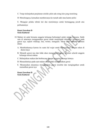 100
C. Tetap melanjutkan perjalanan setelah yakin ada orang lain yang menolong
D. Menolongnya, kemudian membawanya ke rumah sakit atau kantor polisi
E. Mengejar pelaku tabrak lari dan memintanya untuk bertanggung jawab atas
perbuatannya
Kunci Jawaban D
Sosio Kultural
10. Malam ini anda bersama anggota keluarga berkumpul untuk makan bersama. Salah
satu di antaranya menggunakan gawai untuk menjelajahi teknologi informasi pada
gawai nya, seperti whatsap, line, twitter, instagram. Sikap anda terhadap ilustrasi
diatas
A. Membiarkannya karena itu suatu hal wajar untuk bersosialisasi dengan rekan di
dunia maya
B. Menarik gawai nya dan tidak akan mengembalikannya sebelum seluruh anggota
keluarga selesai makan
C. Melanjutkan makan dan berbincang dengan anggota keluarga lainnya
D. Menasehatinya pada saat makan untuk tidak menggunakan gawai
E. Menanyakan alasannya menggunakan gawai tersebut dan mengingatkan untuk
mematikan gawai nya
Kunci Jawaban D
Sosio Kultural
 