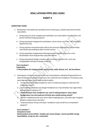 101
SOAL LATIHAN PPPK 2021 GURU
PAKET 4
KOMPETENSI TEKNIS
1. Berdasarkan instrospeksi dan pendapat teman sesama guru, pribadi yang mencerminkan
saya adalah...
a. Orang yang suit untuk mengapresiasi perbedaan cara siswa dalam menyelesaikan soal
karena membuat bingung yang lain
b. Orang yang dapat mengapresiasi perbedaan, namun hanya untuk hal – hal yang dapat
dipahaminya saja
c. Orang yang bisa menyembunyikan pikiran dan perasaan yang tidak senang terhadap
siswa ketika ada perbedaan dalam menilai sesuatu
d. Orang yang dapat mengapresiasi keberagaman dan memiliki kebenaran untuk
berpendapat untuk sikap perilaku yang tidak toleran
e. Orang yang terbuka dengan masukan atas prinsip dan keyakiran diri, serta siap
mengupayakan kompromi dengan orang lain
Kunci Jawaban E
Kepribadian
3. Menampilkan diri sebagai pribadi yang mantap, stabil, dewasa, arif, dan berwibawa.
2. Seorang guru menegur salah satu siswa saat mata pelajaran sedang berlangsung karena ia
tidak mendengarkan penjelasan dari guru dan malah bermain handphone. Pernyataan yang
patut digunakan guru untuk siswa tersebut adalah...
a. “sini berikan kepada saya handphone, kamu ini waktunya pelajaran malah bermain
handphone sendiri”
b. “kamu sedang melakukan apa dengan handphone itu? Ayo dimatikan dan segera fokus
pada penjelasan pelajaran ini”
c. “tolong disimpan dulu handphone nya, saat ini sedang pelajaran. Kamu dapat
menggunakan nya nanti pada jam istirahat atau setelah pulang sekolah”
d. “berikan handphonenya ke saya. Kamu tidak menghargai guru, jika tidak ingin mengikuti
pelajaran silakan keluar dari kelas”
e. “tanpa pernyataan seraya merampas handphone siswa sambil terus menjelaskan
pelajaran”
Kunci Jawaban C
Kompetensi Sosial
Berkomunikasi secara efektif, empatik, dan santun dengan sesama pendidik, tenaga
kependidikan, orang tua, dan masyarakat.
 