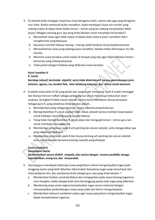 102
3. Di sekolah Anda mengajar mayoritas siswa beragama islam, namun ada juga yang beragama
non islam. Ketika memasuki bulan ramadhan. Anda mendapati siswa non muslim yang
sedang makan di depan kelas ketika teman – teman yang lain sedang menjalankan ibdah
puasa. Sebagao seorang guru apa yang Anda lakukan untuk menyikapi hal tersebut?
a. Menasehati siswa agar tidak makan di depan kelas selama bulan ramadhan demi
menghormati yang berpuasa
b. Kesuanya memiliki haknya masing – masing, boleh berbuat sesuai keyakinanannya
c. Menasehatinya siswa yang sedang puasa ramadhan, bahwa makan dimanapun itu hak
mereka
d. Meminta siswa tersebut untuk makan di tempat yang sepi agar tidak kelihatan teman –
temannya yang sedang berpuasa
e. Tidak peduli dengan tindakan yang dilakukan siswa tersebut
Kunci Jawaban A
K. Sosial
Bersikap inklusif, bertindak objektif, serta tidak diskriminatif karena pertimbangan jenis
kelamin, agama, ras, kondisi fisik, latar belakang keluarga, dan status sosial ekonomi.
4. R adalah siswa kelas VI SD yang pintar dan sangat rajin menolong. Ayah R sudah meninggal
dan ibunya mencari nafkah sebagai pedagang kue untuk menyukupi kebutuhan anak –
anaknya. Seringkali R tidak masuk sekolah, karena harus membantu ibunya berjualan.
Sebagai guru R, yang sebaiknya Anda lakukan adalah...
a. Memeberikan yang sebagai bantuan secara sukarela setiap bulannya
b. Memperbolehkan R untuk sesekali tidak masuk sekolah karena memberi kesempatan
untuk R belajar menolong orang tua dan bekerja
c. Tetap tidak memperbolehkan R untuk absen dan mengajak teman – teman guru lain
untuk membantu keuangannya
d. Memberikan penjelasan pada R arti penting dan aturan sekolah, serta mengarahkan apa
yang sebaiknya dilakukan
e. Memberikan penjelasan pada R dan ibunya tentang arti penting dan aturan sekolah
serta mendiskusikan bersama tentang masalah yang dihadapi
Kunci Jawaban E
Kompetensi Sosial
Berkomunikasi secara efektif, empatik, dan santun dengan sesama pendidik, tenaga
kependidikan, orang tua, dan masyarakat.
5. Seorang guru mendapati beberapa siswa yang belum selesai mengumpulkan tugas pada
tenggang wantu yang telah diberikan dikarenakan banyaknya tugas yang menumpuk dari
mata pelajaran lain, jika seandainya Anda sebagai guru apa yang Anda lakukan ?
a. Memberikan fasilitas untuk berdiskusi dan mengajarkan pada siswa tentang bagaimna
cara mengatur waktu dengan baik serta bertanggung jawab pada tugas yang diberikan
b. Mendorong siswa untuk segeramenyelesaikan tugas secara maksimal dengan
menyampaikan perkembangan siswa yang sudah dan belum mengumpulkan
c. Memberikan toleransi tambahan waktu agar siswa yang belum mengumpulkan tugas
dapat menyelesaikan tugasnya
 