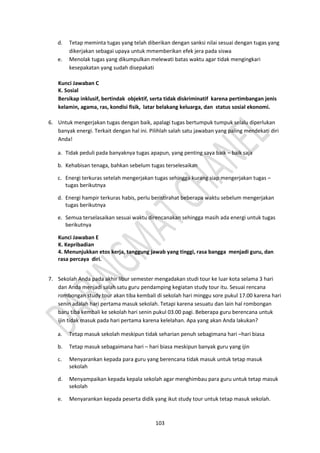 103
d. Tetap meminta tugas yang telah diberikan dengan sanksi nilai sesuai dengan tugas yang
dikerjakan sebagai upaya untuk mmemberikan efek jera pada siswa
e. Menolak tugas yang dikumpulkan melewati batas waktu agar tidak mengingkari
kesepakatan yang sudah disepakati
Kunci Jawaban C
K. Sosial
Bersikap inklusif, bertindak objektif, serta tidak diskriminatif karena pertimbangan jenis
kelamin, agama, ras, kondisi fisik, latar belakang keluarga, dan status sosial ekonomi.
6. Untuk mengerjakan tugas dengan baik, apalagi tugas bertumpuk tumpuk selalu diperlukan
banyak energi. Terkait dengan hal ini. Pilihlah salah satu jawaban yang paling mendekati diri
Anda!
a. Tidak peduli pada banyaknya tugas apapun, yang penting saya baik – baik saja
b. Kehabisan tenaga, bahkan sebelum tugas terselesaikan
c. Energi terkuras setelah mengerjakan tugas sehingga kurang siap mengerjakan tugas –
tugas berikutnya
d. Energi hampir terkuras habis, perlu beristirahat beberapa waktu sebelum mengerjakan
tugas berikutnya
e. Semua terselasaikan sesuai waktu direncanakan sehingga masih ada energi untuk tugas
berikutnya
Kunci Jawaban E
K. Kepribadian
4. Menunjukkan etos kerja, tanggung jawab yang tinggi, rasa bangga menjadi guru, dan
rasa percaya diri.
7. Sekolah Anda pada akhir libur semester mengadakan studi tour ke luar kota selama 3 hari
dan Anda menjadi salah satu guru pendamping kegiatan study tour itu. Sesuai rencana
rombongan study tour akan tiba kembali di sekolah hari minggu sore pukul 17.00 karena hari
senin adalah hari pertama masuk sekolah. Tetapi karena sesuatu dan lain hal rombongan
baru tiba kembali ke sekolah hari senin pukul 03.00 pagi. Beberapa guru berencana untuk
ijin tidak masuk pada hari pertama karena kelelahan. Apa yang akan Anda lakukan?
a. Tetap masuk sekolah meskipun tidak seharian penuh sebagimana hari –hari biasa
b. Tetap masuk sebagaimana hari – hari biasa meskipun banyak guru yang ijin
c. Menyarankan kepada para guru yang berencana tidak masuk untuk tetap masuk
sekolah
d. Menyampaikan kepada kepala sekolah agar menghimbau para guru untuk tetap masuk
sekolah
e. Menyarankan kepada peserta didik yang ikut study tour untuk tetap masuk sekolah.
 