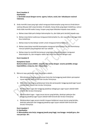 104
Kunci Jawaban A
Kepribadian
1. Bertindak sesuai dengan norma agama, hukum, sosial, dan kebudayaan nasional
Indonesia.
8. Anda memiliki siswa yang ingin sekali menguasai keterampilan yang menurut Anda belum
saatnya dikuasai oleh siswa tersebut. Di sekolah, hanya Anda yang dapat melatihnya, namun
Anda tidak memiliki waktu luang. Ucapan yang tepat dikatakan kepada siswa adalah...
a. Bahwa siswa tidak perlu belajar keterampilan itu, dan tidak perlu berlatih kepada saya
b. Bahwa siswa belum waktunya menguasai keterampilan itu, dan saya sibuk sehingga tidak
bisa melatihnya
c. Bahwa siswa itu bisa belajar sendiri untuk menguasai keterampilan itu.
d. Bahwa siswa tetap memiliki kesempatan menguasai keterampilan itu dan memintanya
mencari pelatih yang diinginkan dari luar sekolah
e. Bahwa siswa itu memiliki kemampuan yang baik, punya kesempatan menguasai
keterampilan itu, dan mengatur waktu lagi untuk bisa berlatih dengan saya
Kunci Jawaban B
Kompetensi Sosial
Berkomunikasi secara efektif, empatik, dan santun dengan sesama pendidik, tenaga
kependidikan, orang tua, dan masyarakat.
9. Menurut saya, gambaran ideal sorang guru adalah...
a. Memahami pentingnya perencanaan kerja dan bertanggung jawab dalam pencapaian
tujuan sekolah lebih terarah dan terukur kinerjanya
b. Memahami pentingnya pelaksanaan kerja dan perwujudan tanggung jawab agar tujuan
sekolah lebih terarah dan terukur kinerjanya
c. Melaksanakan tugas dan tanggung jawabnya sebagai guru agar tujuan sekolah lebih
terarah dan terukur kinerjanya
d. Melaksanakan tugas – tugas sesuai aturan yang berlaku, deskripsi pekerjan dan
tanggung jawabnya agar tujuan sekolah lebih terarah dan terukur kinerjanya
e. Melaksanakan tugas secara mandiri maupun kolaborasi sesuai aturan yang berlaku,
deskripsi pekerjaan dan tanggung jawabnya agar tujuan sekolah lebih terarah dan
terukur kinerjanya
Kunci Jawaban E
K. Kepribadian
4. Menunjukkan etos kerja, tanggung jawab yang tinggi, rasa bangga menjadi guru, dan
rasa percaya diri.
 