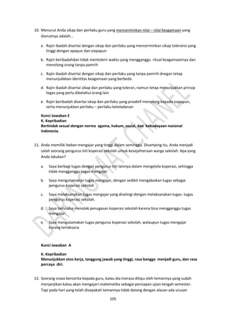 105
10. Menurut Anda sikap dan perilaku guru yang mencerminkan nilai – nilai keagamaan yang
dianutnya adalah...
a. Rajin ibadah disertai dengan sikap dan perilaku yang mencerminkan sikap toleransi yang
tinggi dengan apapun dan siapapun
b. Rajin beribadahdan tidak mentolerir waktu yang mengganggu ritual keagamaannya dan
menolong orang tanpa pamrih
c. Rajin ibadah disertai dengan sikap dan perilaku yang tanpa pamrih dnegan tetap
menunjukkkan identitas keagamaan yang berbeda
d. Rajin ibadah disertai sikap dan perilaku yang toleran, namun tetap menunjukkan prinsip
tegas yang perlu diketahui orang lain
e. Rajin beribadah disertai sikap dan perilaku yang proaktif menolong kepada siapapun,
serta menunjukkan perilaku – perilaku keteladanan
Kunci Jawaban E
K. Kepribadian
Bertindak sesuai dengan norma agama, hukum, sosial, dan kebudayaan nasional
Indonesia.
11. Anda memiliki beban mengajar yang tinggi dalam seminggu. Disamping itu, Anda menjadi
salah seorang pengurus inti koperasi sekolah untuk kesejahteraan warga sekolah. Apa yang
Anda lakukan?
a. Saya berbagi tugas dengan pengurus inti lainnya dalam mengelola koperasi, sehingga
tidak mengganggu tugas mengajar
b. Saya mengutamakan tugas mengajar, dengan sedikit mengabaikan tugas sebagai
pengurus koperasi sekolah
c. Saya melaksanakan tugas mengajar yang diselingi dengan melaksanakan tugas- tugas
pengurus koperasi sekolah.
d. Saya berusaha menolak penugasan koperasi sekolah karena bisa mengganggu tugas
mengajar.
e. Saya mengutamakan tugas pengurus koperasi sekolah, walaupun tugas mengajar
kurang terlaksana
Kunci Jawaban A
K. Kepribadian
Menunjukkan etos kerja, tanggung jawab yang tinggi, rasa bangga menjadi guru, dan rasa
percaya diri.
12. Seorang siswa bercerita kepada guru, kalau dia merasa ditipu oleh temannya yang sudah
menjanjikan kalau akan mengajari matematika sebagai persiapan ujian tengah semester.
Tapi pada hari yang telah disepakati temannya tidak datang dengan alasan ada urusan
 
