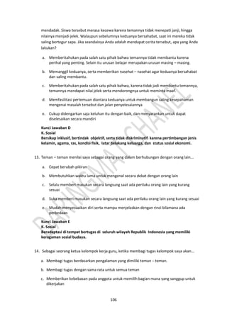 106
mendadak. Siswa tersebut merasa kecewa karena temannya tidak menepati janji, hingga
nilainya menjadi jelek. Walaupun sebelumnya keduanya bersahabat, saat ini mereka tidak
saling bertegur sapa. Jika seandainya Anda adalah mendapat cerita tersebut, apa yang Anda
lakukan?
a. Memberitahukan pada salah satu pihak bahwa temannya tidak membantu karena
perihal yang penting. Selain itu urusan belajar merupakan urusan masing – masing.
b. Memanggil keduanya, serta memberikan nasehat – nasehat agar keduanya bersahabat
dan saling membantu.
c. Memberitahukan pada salah satu pihak bahwa, karena tidak jadi membantu temannya,
temannya mendapat nilai jelek serta mendorongnya untuk meminta maaf.
d. Memfasilitasi pertemuan diantara keduanya untuk membangun saling kesepahaman
mengenai masalah tersebut dan jalan penyelesaiannya
e. Cukup didengarkan saja keluhan itu dengan baik, dan menyarankan untuk dapat
diselesaikan secara mandiri
Kunci Jawaban D
K. Sosial
Bersikap inklusif, bertindak objektif, serta tidak diskriminatif karena pertimbangan jenis
kelamin, agama, ras, kondisi fisik, latar belakang keluarga, dan status sosial ekonomi.
13. Teman – teman menilai saya sebagai orang yang dalam berhubungan dengan orang lain...
a. Cepat berubah pikiran
b. Membutuhkan waktu lama untuk mengenal secara dekat dengan orang lain
c. Selalu memberi masukan secara langsung saat ada perilaku orang lain yang kurang
sesuai
d. Suka memberi masukan secara langsung saat ada perilaku orang lain yang kurang sesuai
e. Mudah menyesuaikan diri serta mampu menjelaskan dengan rinci bilamana ada
perbedaan
Kunci Jawaban E
K. Sosial
Beradaptasi di tempat bertugas di seluruh wilayah Republik Indonesia yang memiliki
keragaman sosial budaya.
14. Sebagai seorang ketua kelompok kerja guru, ketika membagi tugas kelompok saya akan...
a. Membagi tugas berdasarkan pengalaman yang dimiliki teman – teman.
b. Membagi tugas dengan sama rata untuk semua teman
c. Memberikan kebebasan pada anggota untuk memilih bagian mana yang sanggup untuk
dikerjakan
 