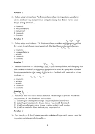 8
Jawaban E
32. Dalam setiap kali penilaian Pak Joko selalu membuat rubric penilaian yang berisi
kriteria penilaian yang mencerminkan kompetensi yang akan dinilai. Hal ini sesuai
dengan prinsip penilaian….
a. sistematis
b. beracuan kriteria
c. menyeluruh
d. sistematis
e. akuntabel
Jawaban B
33. Dalam setiap pembelajaran , Pak Candra selalu mengadakan penilaian untuk melihat
daya serap siswa terhadap materi yang telah diberikan Dalam setiap pembelajaran ,
a. sistematis
b. beracuan kriteria
c. terpadu
d. sistematis
e. akuntabel
Jawaban C
34. Pada awal semsster Pak Budi sebagai guru IPA selalu menjelaskan penilaian yang akan
dilaksanakan selama satu semester dan penentuan nilai akhir IPA yang akan dijadikan
dasar untuk pemberian nilai raport . Hal ini artinya Pak Budi telah menerapkan prinsip
penilaian…..
a. sistematis
b. terbuka
c. terpadu
d. sistematis
e. akuntabel
Jawaban B
35. Perhatikan butir soal uraian berikut.Sebutkan 3 buah sungai di proninsi Jawa Barat
yang bermuara di Laut Jawa.Butir soal tersebut ….
A. cukup bagus karena jumlah sungai yang ditanyakan sudah terukur
B. cukup bagus karena ditulis dengan bahasa yang mudah dimengerti
C. jelek karena hanya megukur tingkat berpikir rendah /ranah ingatan
D. jelek karena ditulis dalam kalimat yang sangat pendek
Jawaban C
36. Dari banyaknya definisi /batasan yang dikemukakan oleh para ahli, namun esensi dari
pengertian penilaian portofolio adalah ....
 