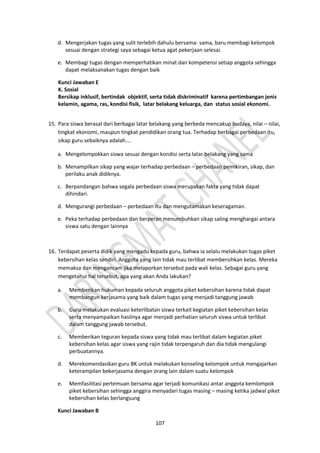 107
d. Mengerjakan tugas yang sulit terlebih dahulu bersama- sama, baru membagi kelompok
sesuai dengan strategi saya sebagai ketua agat pekerjaan selesai.
e. Membagi tugas dengan memperhatikan minat dan kompetensi setiap anggota sehingga
dapat melaksanakan tugas dengan baik
Kunci Jawaban E
K. Sosial
Bersikap inklusif, bertindak objektif, serta tidak diskriminatif karena pertimbangan jenis
kelamin, agama, ras, kondisi fisik, latar belakang keluarga, dan status sosial ekonomi.
15. Para siswa berasal dari berbagai latar belakang yang berbeda mencakup budaya, nilai – nilai,
tingkat ekonomi, maupun tingkat pendidikan orang tua. Terhadap berbagai perbedaan itu,
sikap guru sebaiknya adalah....
a. Mengelompokkan siswa sesuai dengan kondisi serta latar belakang yang sama
b. Menampilkan sikap yang wajar terhadap perbedaan – perbedaan pemikiran, sikap, dan
perilaku anak didiknya.
c. Berpandangan bahwa segala perbedaan siswa merupakan fakta yang tidak dapat
dihindari.
d. Mengurangi perbedaan – perbedaan itu dan mengutamakan keseragaman.
e. Peka terhadap perbedaan dan berperan menumbuhkan sikap saling menghargai antara
siswa satu dengan lainnya
16. Terdapat peserta didik yang mengadu kepada guru, bahwa ia selalu melakukan tugas piket
kebersihan kelas sendiri. Anggota yang lain tidak mau terlibat membersihkan kelas. Mereka
memaksa dan mengancam jika melaporkan tersebut pada wali kelas. Sebagai guru yang
mengetahui hal tersebut, apa yang akan Anda lakukan?
a. Memberikan hukuman kepada seluruh anggota piket kebersihan karena tidak dapat
membangun kerjasama yang baik dalam tugas yang menjadi tanggung jawab
b. Guru melakukan evaluasi keterlibatan siswa terkait kegiatan piket kebersihan kelas
serta menyampaikan hasilnya agar menjadi perhatian seluruh siswa untuk terlibat
dalam tanggung jawab tersebut.
c. Memberikan teguran kepada siswa yang tidak mau terlibat dalam kegiatan piket
kebersihan kelas agar siswa yang rajin tidak terpengaruh dan dia tidak mengulangi
perbuatannya.
d. Merekomendasikan guru BK untuk melakukan konseling kelompok untuk mengajarkan
keterampilan bekerjasama dengan orang lain dalam suatu kelompok
e. Memfasilitasi pertemuan bersama agar terjadi komunikasi antar anggota kemlompok
piket kebersihan sehingga anggira menyadari tugas masing – masing ketika jadwal piket
kebersihan kelas berlangsung
Kunci Jawaban B
 