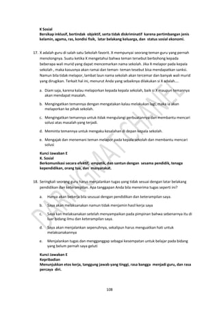 108
K Sosial
Bersikap inklusif, bertindak objektif, serta tidak diskriminatif karena pertimbangan jenis
kelamin, agama, ras, kondisi fisik, latar belakang keluarga, dan status sosial ekonomi.
17. X adalah guru di salah satu Sekolah favorit. X mempunyai seorang teman guru yang pernah
menolongnya. Suatu ketika X mengetahui bahwa teman tersebut berbohong kepada
beberapa wali murid yang dapat mencemarkan nama sekolah. Jika X melapor pada kepala
sekolah , maka kasusnya akan ramai dan teman- teman tesebut bisa mendapatkan sanksi.
Namun bila tidak melapor, lambat laun nama sekolah akan tercemar dan banyak wali murid
yang dirugikan. Terkait hal ini, menurut Anda yang sebaiknya dilakukan si X adalah....
a. Diam saja, karena kalau melaporkan kepada kepala sekolah, baik si X maupun temannya
akan mendapat masalah.
b. Mengingatkan temannya dengan mengatakan kalau melakukan lagi, maka ia akan
melaporkan ke pihak sekolah.
c. Mengingatkan temannya untuk itdak mengulangi perbuatannya dan membantu mencari
solusi atas masalah yang terjadi.
d. Meminta temannya untuk mengaku kesalahan di depan kepala sekolah.
e. Mengajak dan menemani teman melapor pada kepala sekolah dan membantu mencari
solusi
Kunci Jawaban E
K. Sosial
Berkomunikasi secara efektif, empatik, dan santun dengan sesama pendidik, tenaga
kependidikan, orang tua, dan masyarakat.
18. Seringkali seorang guru harus menjalankan tugas yang tidak sesuai dengan latar belakang
pendidikan dan keterampilan. Apa tanggapan Anda bila menerima tugas seperti ini?
a. Hanya akan bekerja bila seusuai dengan pendidikan dan keterampilan saya.
b. Saya akan melaksanakan namun tidak menjamin hasil kerja saya
c. Saya kan melaksanakan setelah menyampaikan pada pimpinan bahwa sebenarnya itu di
luar bidang ilmu dan keterampilan saya.
d. Saya akan menjalankan sepenuhnya, sekalipun harus menguatkan hati untuk
melaksanakannya
e. Menjalankan tugas dan mengganggap sebagai kesempatan untuk belajar pada bidang
yang belum pernah saya geluti
Kunci Jawaban E
Kepribadian
Menunjukkan etos kerja, tanggung jawab yang tinggi, rasa bangga menjadi guru, dan rasa
percaya diri.
 